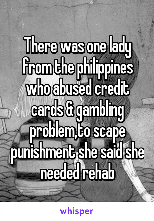 There was one lady from the philippines who abused credit cards & gambling problem,to scape punishment she said she needed rehab