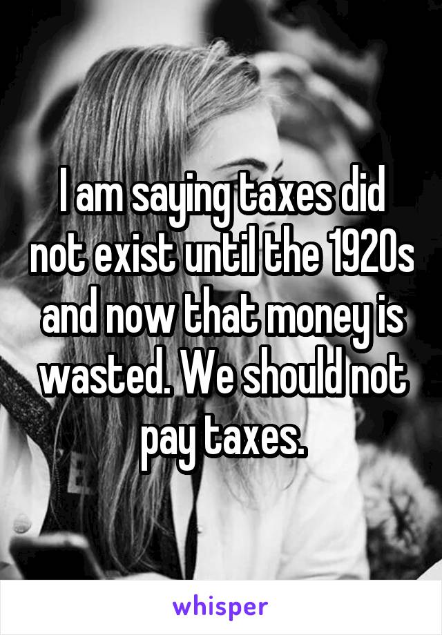 I am saying taxes did not exist until the 1920s and now that money is wasted. We should not pay taxes.