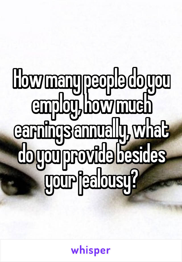 How many people do you employ, how much earnings annually, what do you provide besides your jealousy?