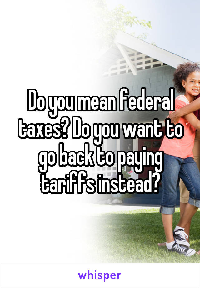 Do you mean federal taxes? Do you want to go back to paying tariffs instead?