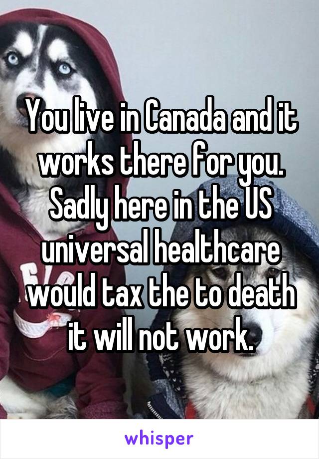 You live in Canada and it works there for you. Sadly here in the US universal healthcare would tax the to death it will not work.