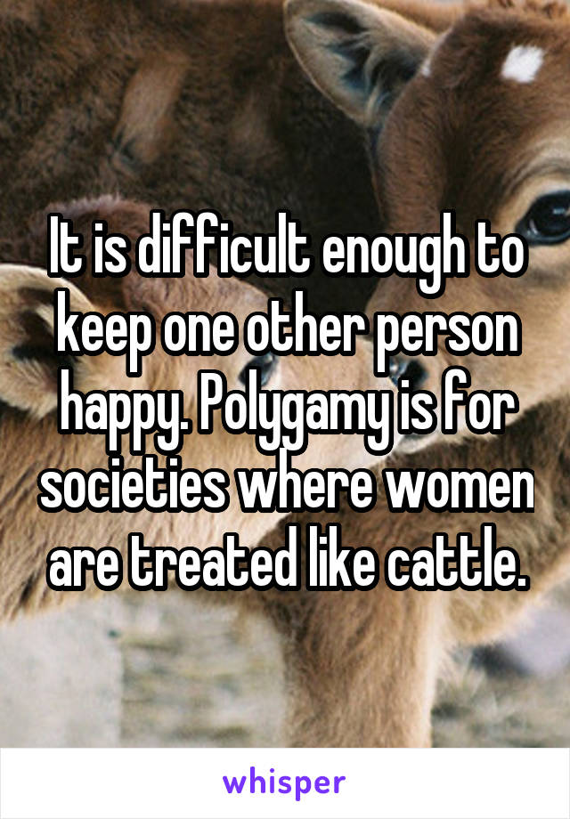 It is difficult enough to keep one other person happy. Polygamy is for societies where women are treated like cattle.