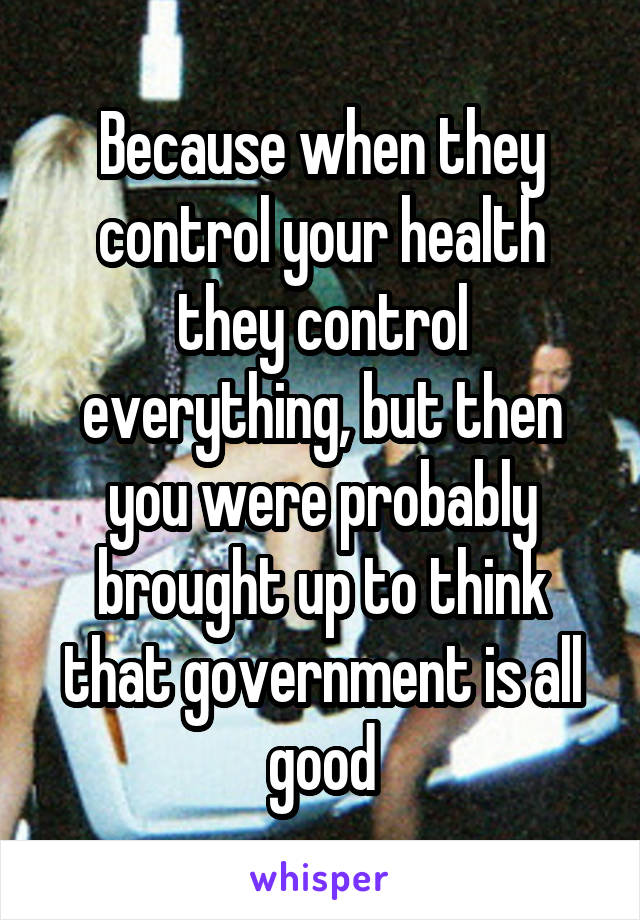 Because when they control your health they control everything, but then you were probably brought up to think that government is all good