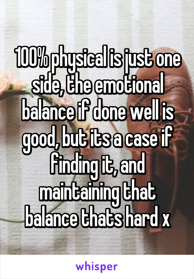 100% physical is just one side, the emotional balance if done well is good, but its a case if finding it, and maintaining that balance thats hard x