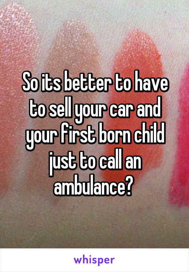 So its better to have to sell your car and your first born child just to call an ambulance? 