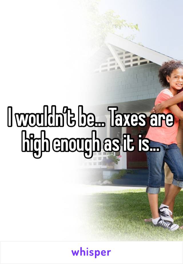 I wouldn’t be... Taxes are high enough as it is... 