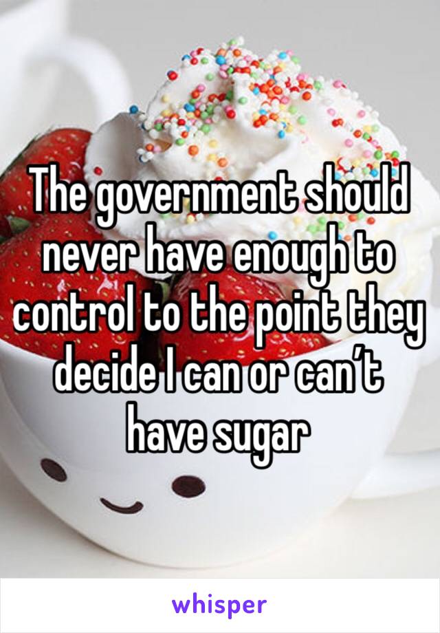 The government should never have enough to control to the point they decide I can or can’t have sugar 