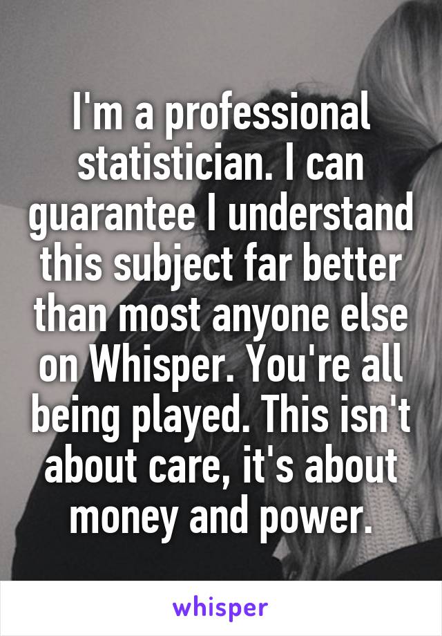 I'm a professional statistician. I can guarantee I understand this subject far better than most anyone else on Whisper. You're all being played. This isn't about care, it's about money and power.