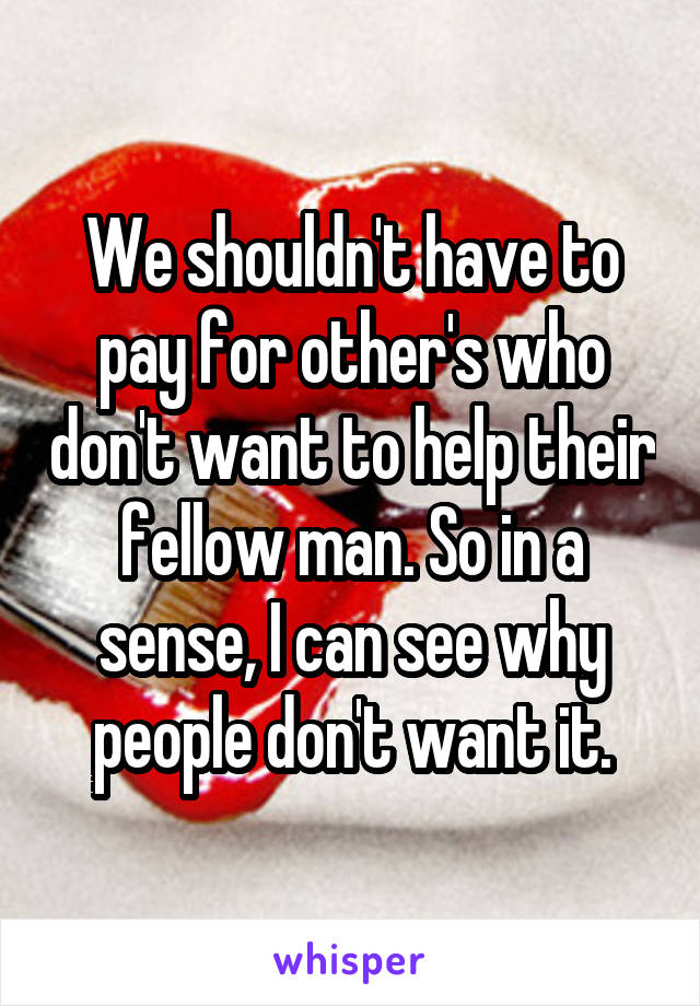 We shouldn't have to pay for other's who don't want to help their fellow man. So in a sense, I can see why people don't want it.