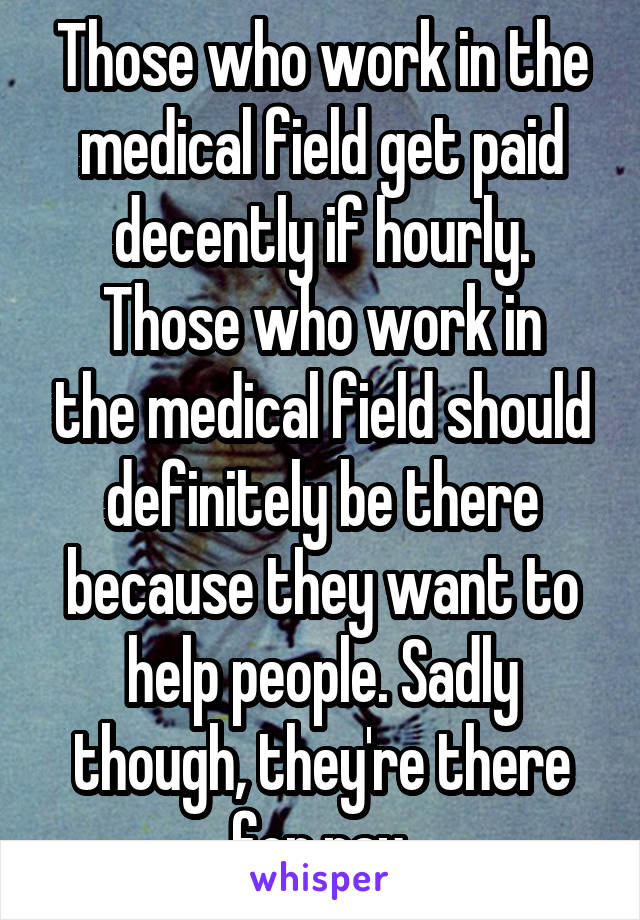 Those who work in the medical field get paid decently if hourly.
Those who work in the medical field should definitely be there because they want to help people. Sadly though, they're there for pay.