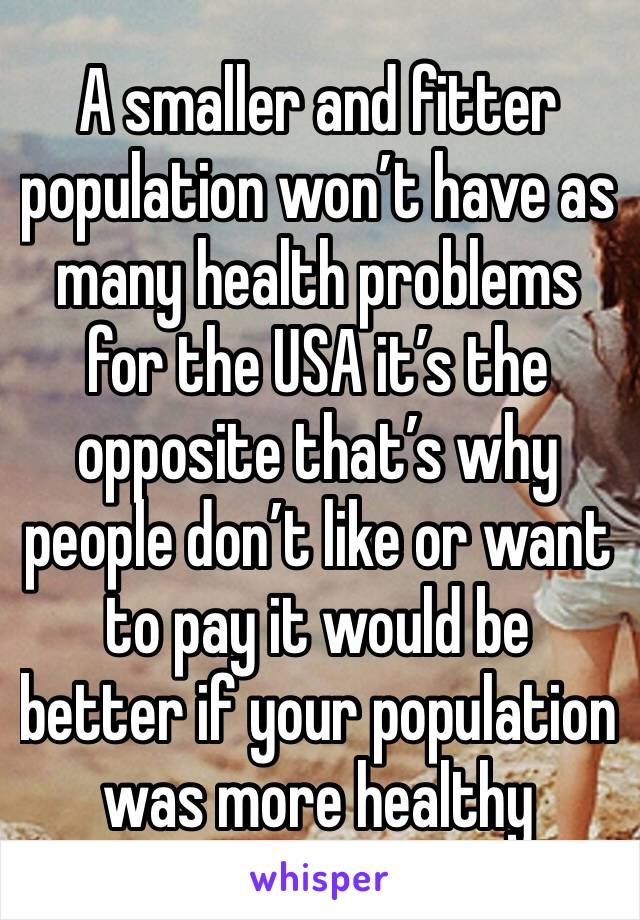 A smaller and fitter population won’t have as many health problems for the USA it’s the opposite that’s why people don’t like or want to pay it would be better if your population was more healthy 