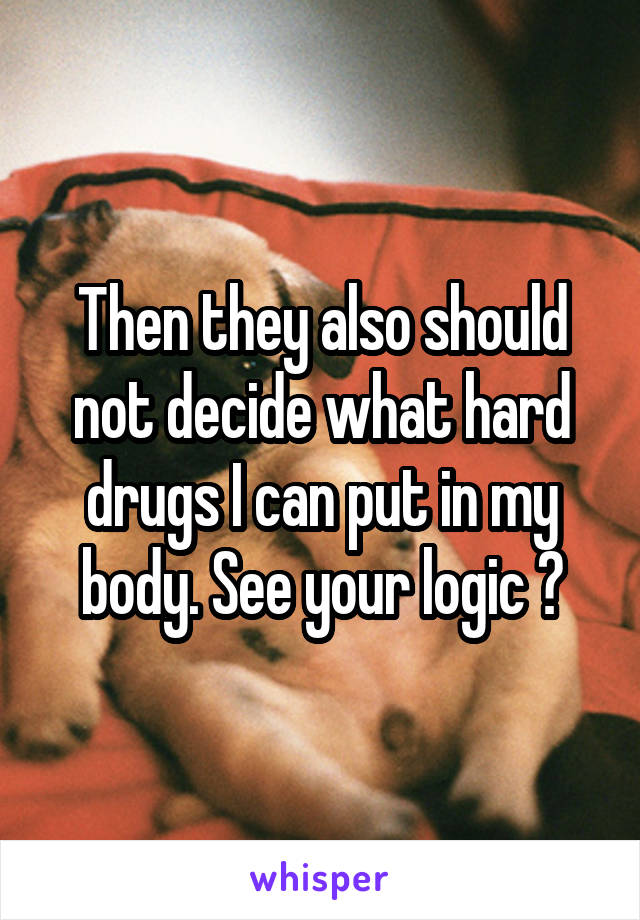 Then they also should not decide what hard drugs I can put in my body. See your logic ?