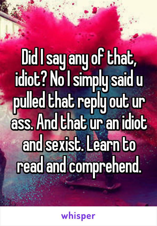 Did I say any of that, idiot? No I simply said u pulled that reply out ur ass. And that ur an idiot and sexist. Learn to read and comprehend.