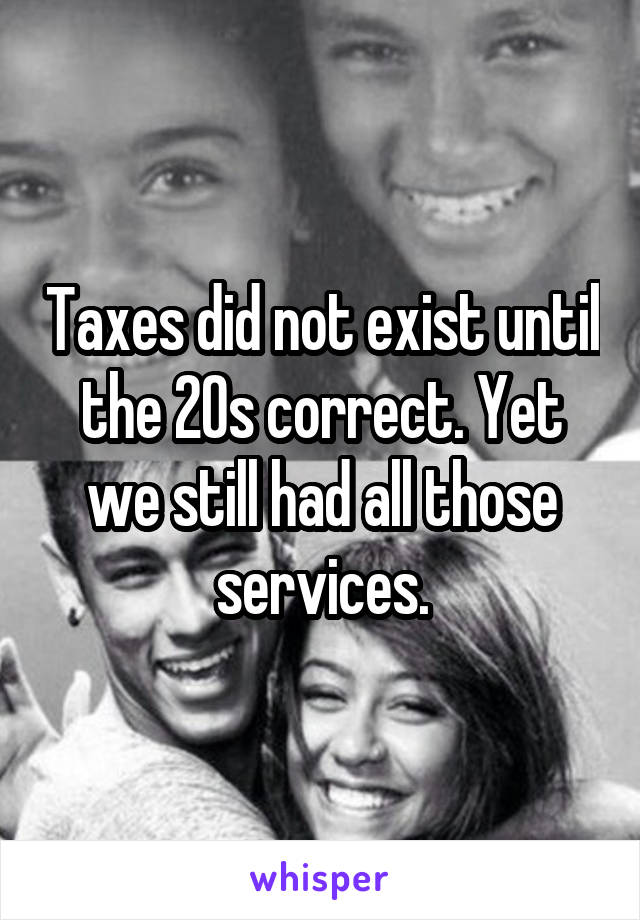 Taxes did not exist until the 20s correct. Yet we still had all those services.