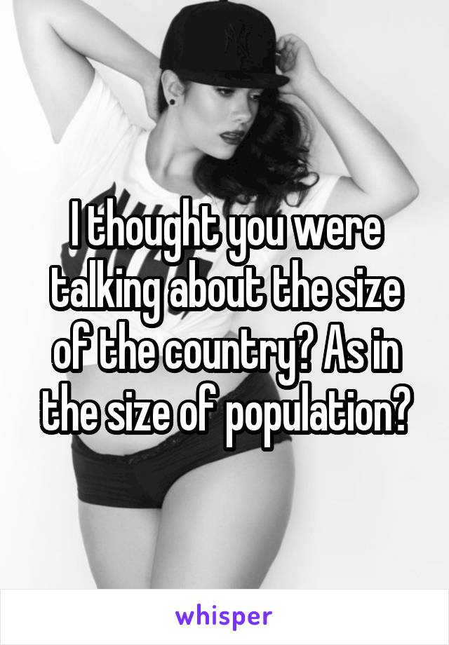 I thought you were talking about the size of the country? As in the size of population?