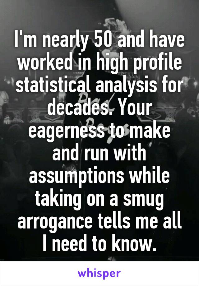 I'm nearly 50 and have worked in high profile statistical analysis for decades. Your eagerness to make and run with assumptions while taking on a smug arrogance tells me all I need to know.