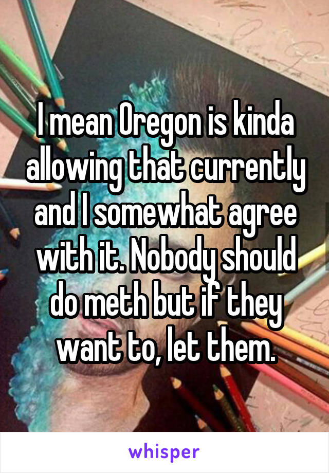 I mean Oregon is kinda allowing that currently and I somewhat agree with it. Nobody should do meth but if they want to, let them.