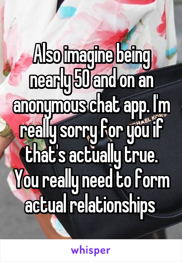 Also imagine being nearly 50 and on an anonymous chat app. I'm really sorry for you if that's actually true. You really need to form actual relationships 