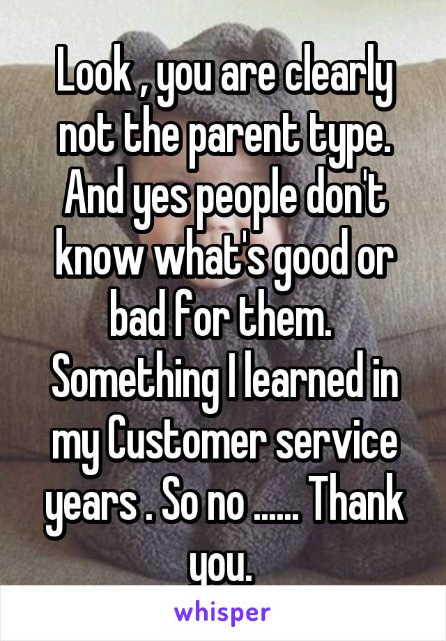 Look , you are clearly not the parent type. And yes people don't know what's good or bad for them.  Something I learned in my Customer service years . So no ...... Thank you. 