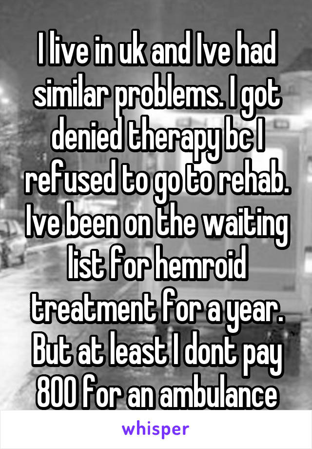 I live in uk and Ive had similar problems. I got denied therapy bc I refused to go to rehab. Ive been on the waiting list for hemroid treatment for a year. But at least I dont pay 800 for an ambulance