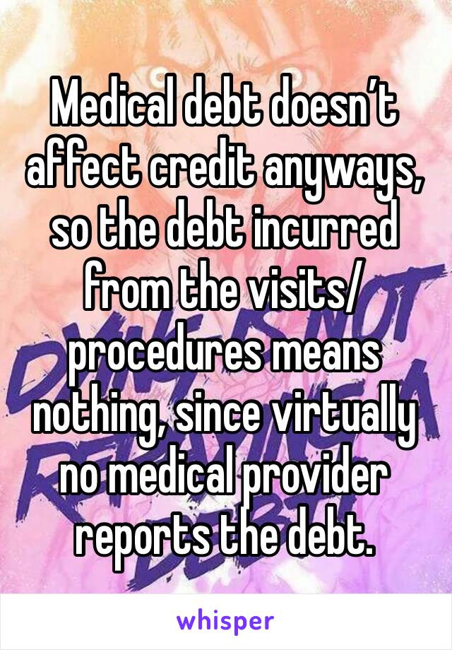 Medical debt doesn’t affect credit anyways, so the debt incurred from the visits/ procedures means nothing, since virtually no medical provider reports the debt. 