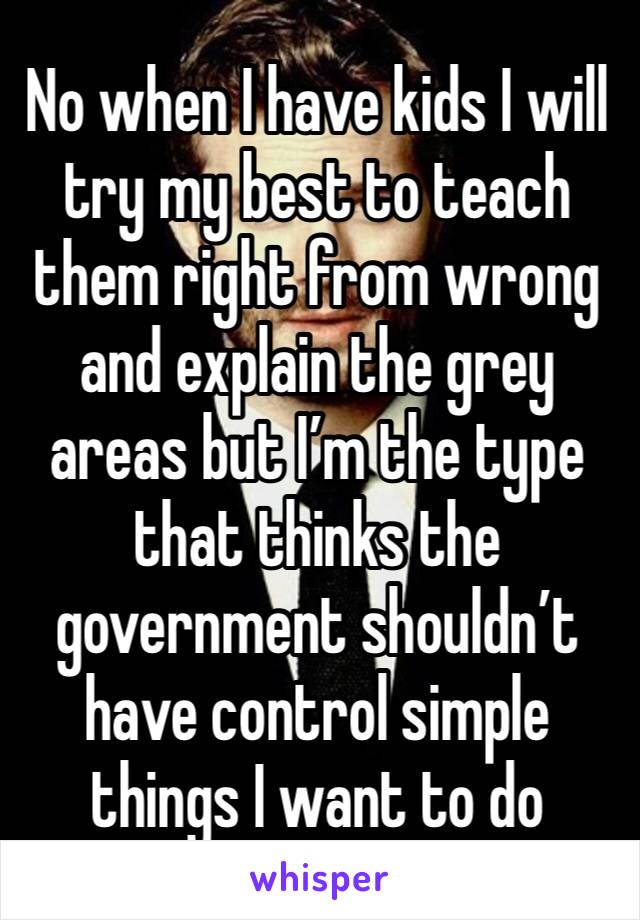 No when I have kids I will try my best to teach them right from wrong and explain the grey areas but I’m the type that thinks the government shouldn’t have control simple things I want to do