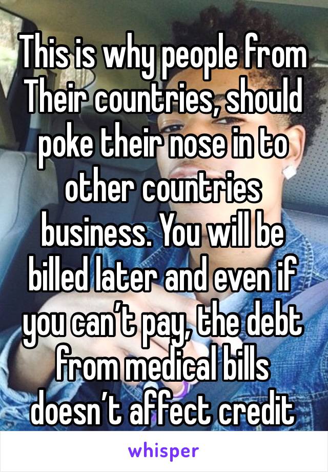 This is why people from
Their countries, should poke their nose in to other countries business. You will be billed later and even if you can’t pay, the debt from medical bills doesn’t affect credit 