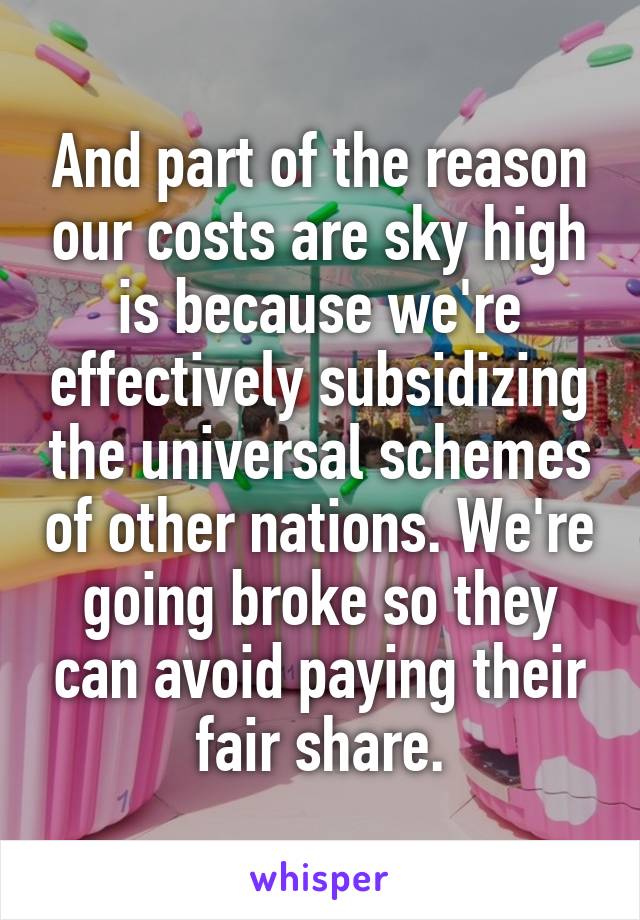 And part of the reason our costs are sky high is because we're effectively subsidizing the universal schemes of other nations. We're going broke so they can avoid paying their fair share.