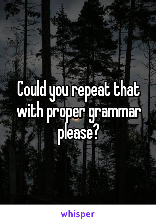 Could you repeat that with proper grammar please?