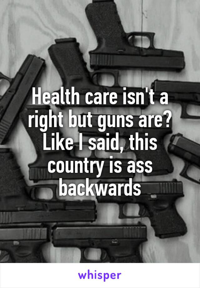 Health care isn't a right but guns are?
Like I said, this country is ass backwards