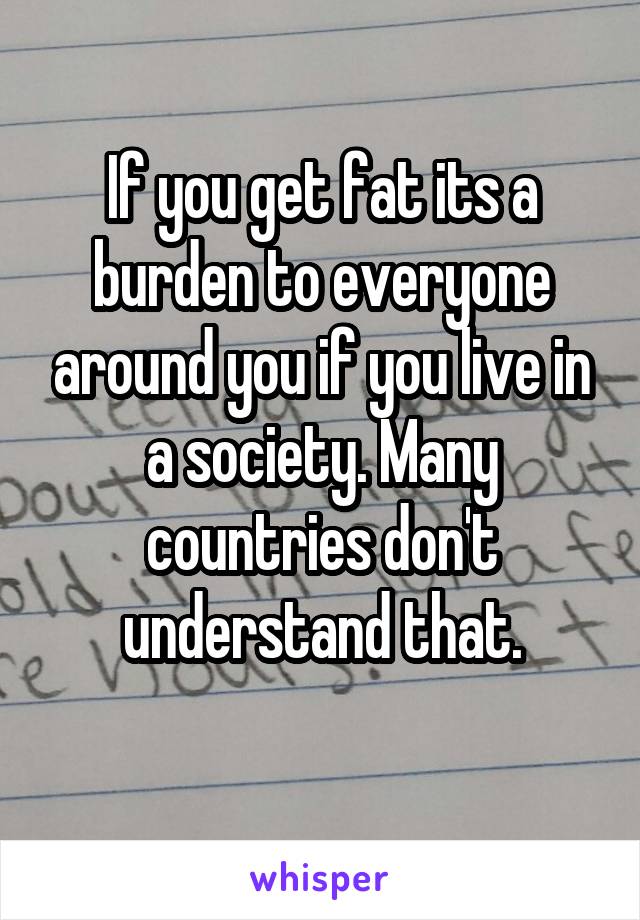 If you get fat its a burden to everyone around you if you live in a society. Many countries don't understand that.
