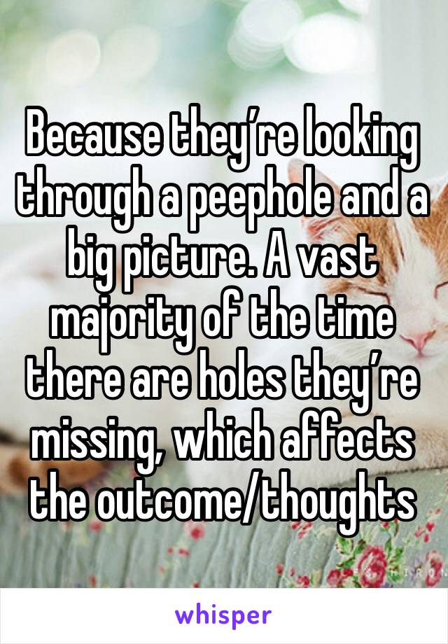 Because they’re looking through a peephole and a big picture. A vast majority of the time there are holes they’re missing, which affects the outcome/thoughts 