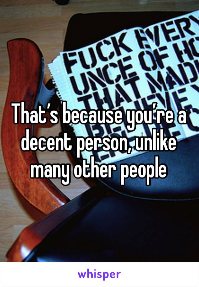 That’s because you’re a decent person, unlike many other people 