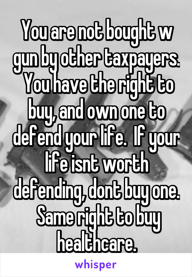 You are not bought w gun by other taxpayers.  You have the right to buy, and own one to defend your life.  If your life isnt worth defending, dont buy one.  Same right to buy healthcare.