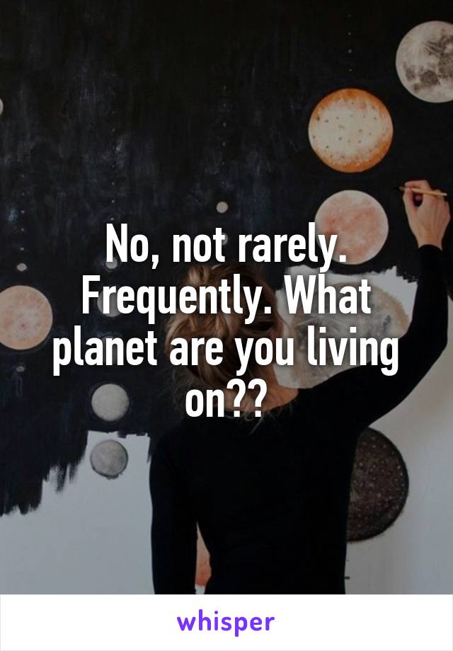 No, not rarely. Frequently. What planet are you living on??