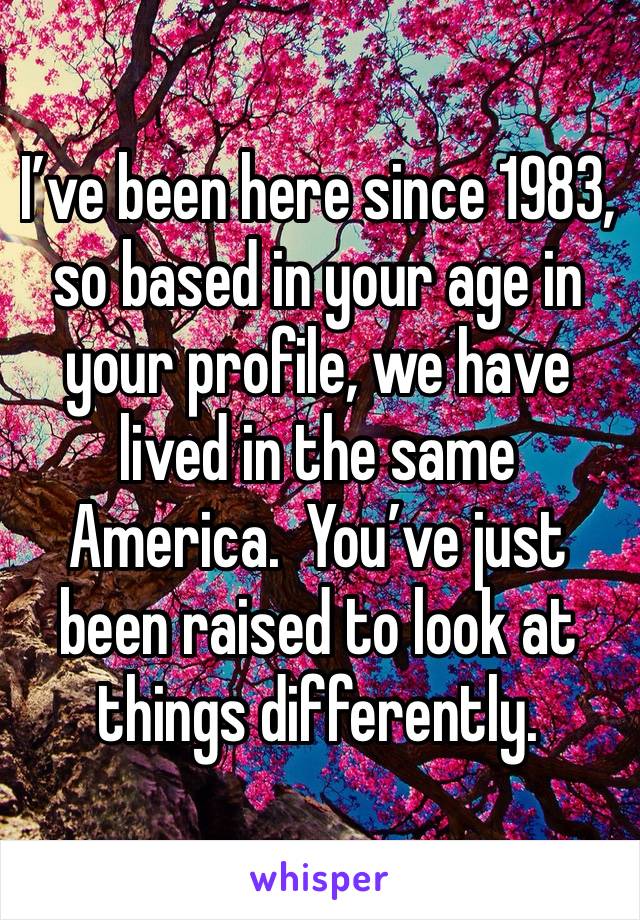 I’ve been here since 1983, so based in your age in your profile, we have lived in the same America.  You’ve just been raised to look at things differently.  