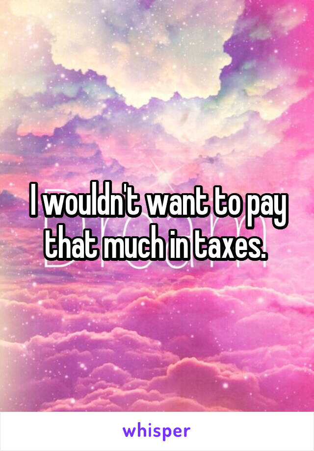 I wouldn't want to pay that much in taxes. 