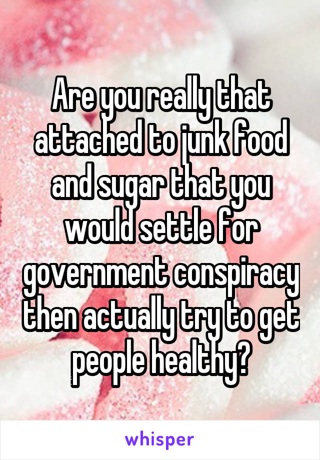 Are you really that attached to junk food and sugar that you would settle for government conspiracy then actually try to get people healthy?