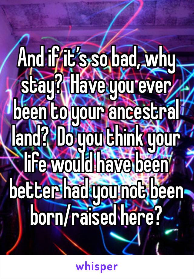 And if it’s so bad, why stay?  Have you ever been to your ancestral land?  Do you think your life would have been better had you not been born/raised here?