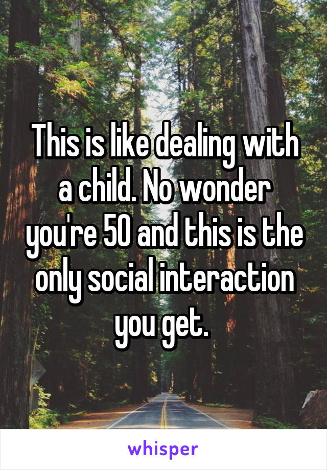 This is like dealing with a child. No wonder you're 50 and this is the only social interaction you get. 