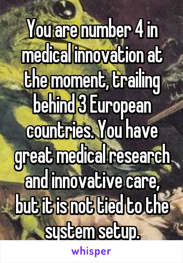 You are number 4 in medical innovation at the moment, trailing behind 3 European countries. You have great medical research and innovative care, but it is not tied to the system setup.