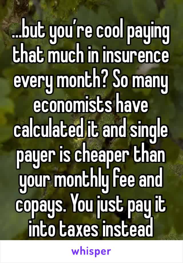 ...but you’re cool paying that much in insurence every month? So many economists have calculated it and single payer is cheaper than your monthly fee and copays. You just pay it into taxes instead