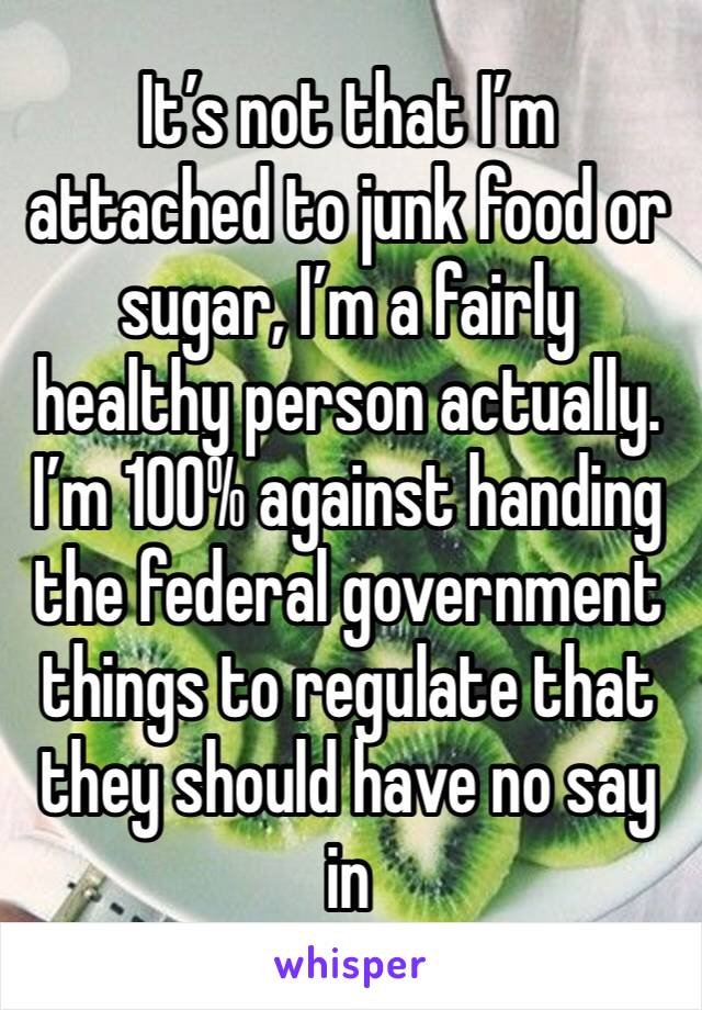 It’s not that I’m attached to junk food or sugar, I’m a fairly healthy person actually. I’m 100% against handing the federal government things to regulate that they should have no say in