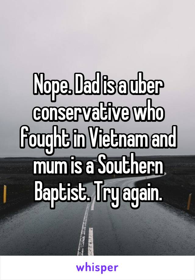 Nope. Dad is a uber conservative who fought in Vietnam and mum is a Southern Baptist. Try again.