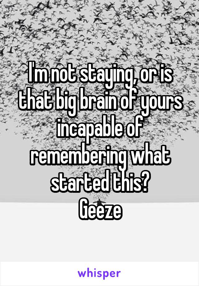 I'm not staying, or is that big brain of yours incapable of remembering what started this?
Geeze