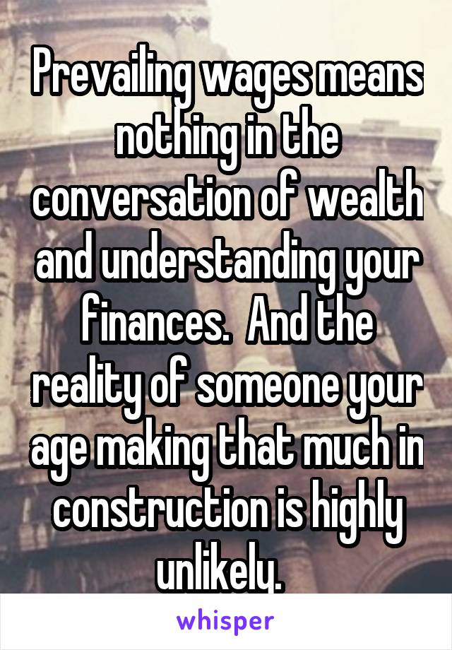 Prevailing wages means nothing in the conversation of wealth and understanding your finances.  And the reality of someone your age making that much in construction is highly unlikely.  