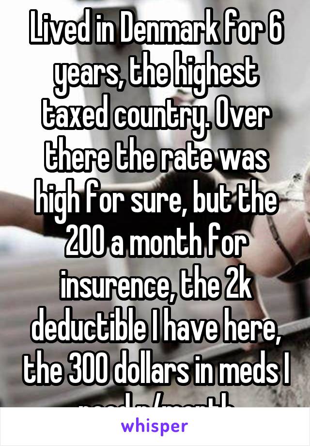 Lived in Denmark for 6 years, the highest taxed country. Over there the rate was high for sure, but the 200 a month for insurence, the 2k deductible I have here, the 300 dollars in meds I need p/month