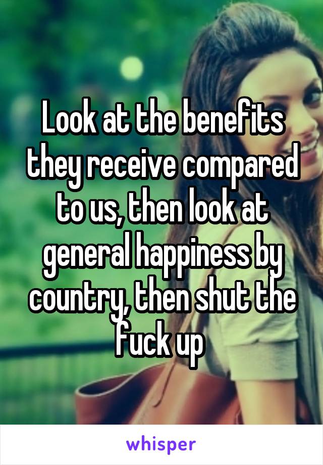 Look at the benefits they receive compared to us, then look at general happiness by country, then shut the fuck up 