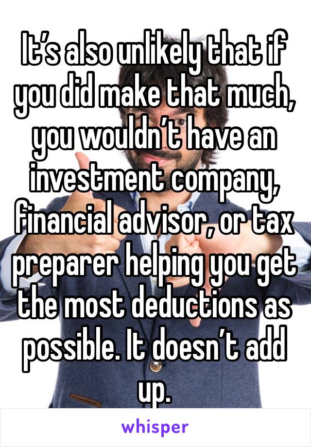 It’s also unlikely that if you did make that much, you wouldn’t have an investment company, financial advisor, or tax preparer helping you get the most deductions as possible. It doesn’t add up.