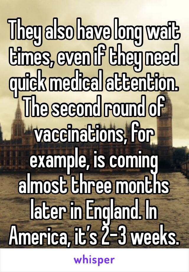 They also have long wait times, even if they need quick medical attention. The second round of vaccinations, for example, is coming almost three months later in England. In America, it’s 2-3 weeks.